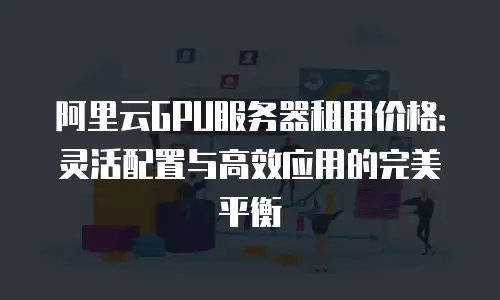 阿里云GPU服务器租用价格：灵活配置与高效应用的完美平衡