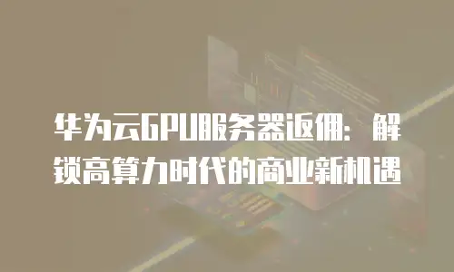 华为云GPU服务器返佣：解锁高算力时代的商业新机遇