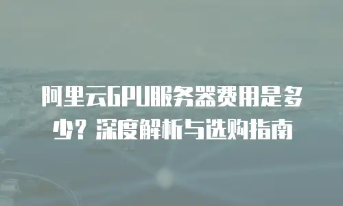 阿里云GPU服务器费用是多少？深度解析与选购指南