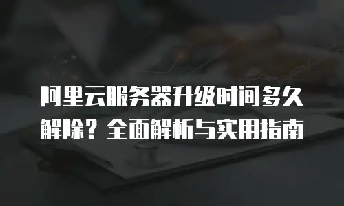 阿里云服务器升级时间多久解除？全面解析与实用指南