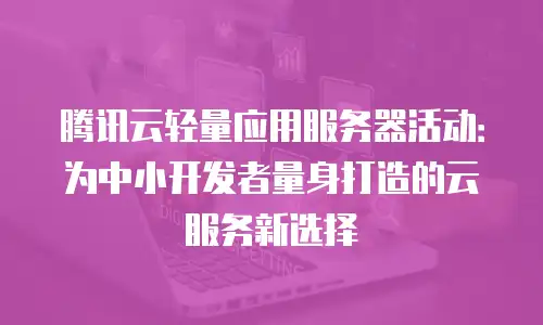 腾讯云轻量应用服务器活动：为中小开发者量身打造的云服务新选择