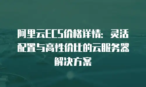 阿里云ECS价格详情：灵活配置与高性价比的云服务器解决方案