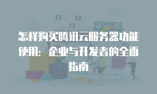 怎样购买腾讯云服务器功能使用：企业与开发者的全面指南