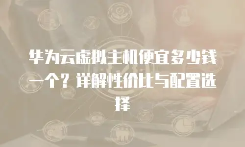 华为云虚拟主机便宜多少钱一个？详解性价比与配置选择