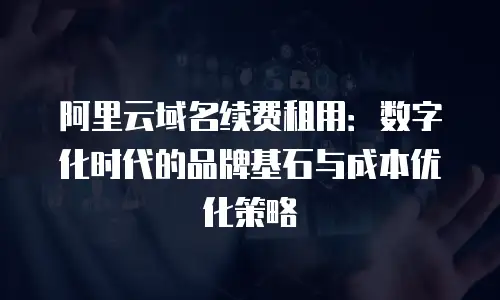 阿里云域名续费租用：数字化时代的品牌基石与成本优化策略