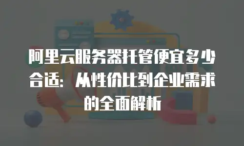 阿里云服务器托管便宜多少合适：从性价比到企业需求的全面解析
