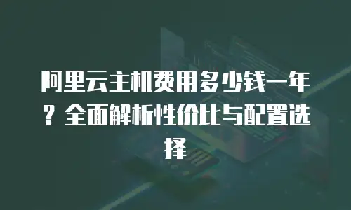 阿里云主机费用多少钱一年？全面解析性价比与配置选择