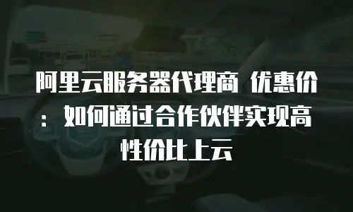 阿里云服务器代理商 优惠价：如何通过合作伙伴实现高性价比上云