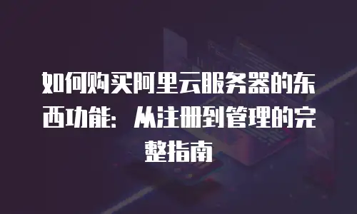 如何购买阿里云服务器的东西功能：从注册到管理的完整指南