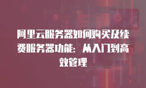 阿里云服务器如何购买及续费服务器功能：从入门到高效管理