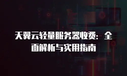 天翼云轻量服务器收费：全面解析与实用指南