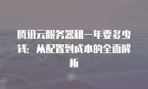 腾讯云服务器租一年要多少钱：从配置到成本的全面解析