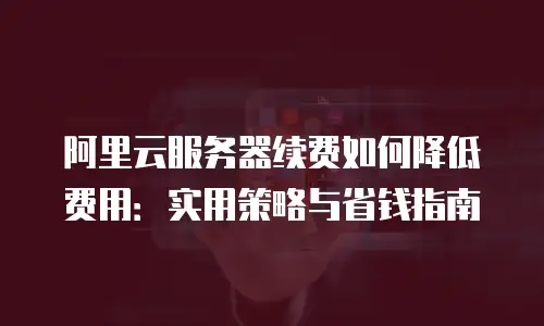 阿里云服务器续费如何降低费用：实用策略与省钱指南