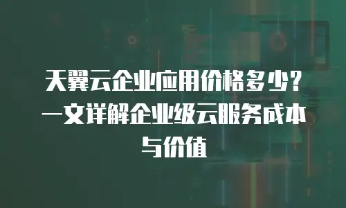 天翼云企业应用价格多少？一文详解企业级云服务成本与价值