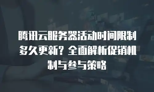 腾讯云服务器活动时间限制多久更新？全面解析促销机制与参与策略