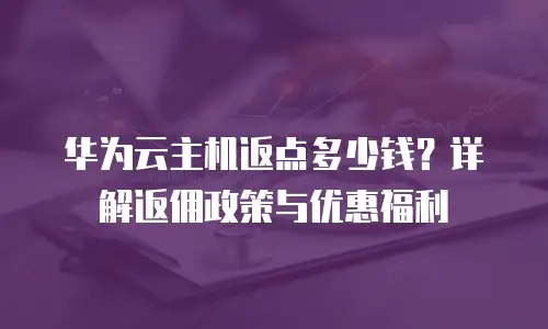 华为云主机返点多少钱？详解返佣政策与优惠福利