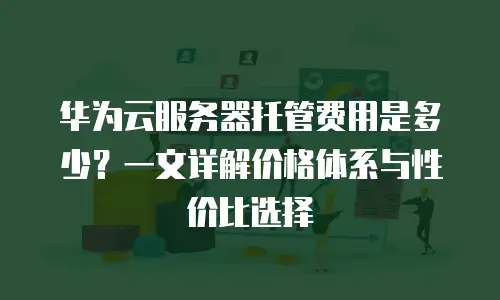 华为云服务器托管费用是多少？一文详解价格体系与性价比选择