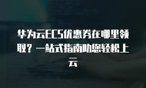 华为云ECS优惠券在哪里领取？一站式指南助您轻松上云