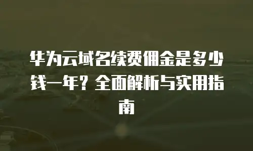 华为云域名续费佣金是多少钱一年？全面解析与实用指南