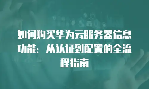 如何购买华为云服务器信息功能：从认证到配置的全流程指南
