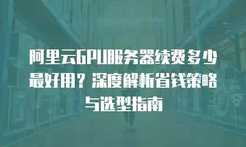 阿里云GPU服务器续费多少最好用？深度解析省钱策略与选型指南