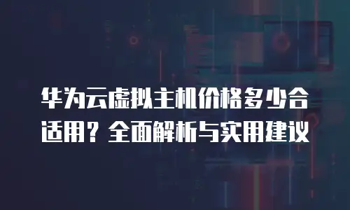 华为云虚拟主机价格多少合适用？全面解析与实用建议