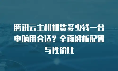 腾讯云主机租赁多少钱一台电脑用合适？全面解析配置与性价比