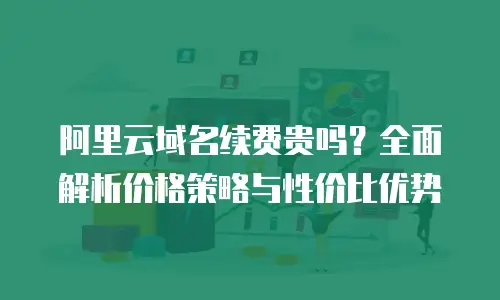 阿里云域名续费贵吗？全面解析价格策略与性价比优势