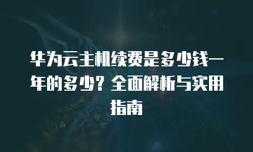 华为云主机续费是多少钱一年的多少？全面解析与实用指南