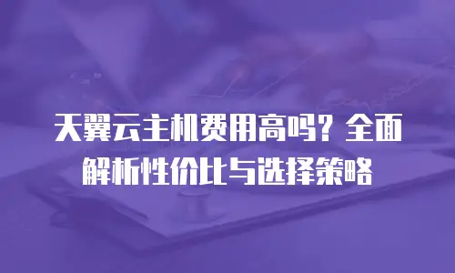 天翼云主机费用高吗？全面解析性价比与选择策略