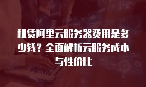 租赁阿里云服务器费用是多少钱？全面解析云服务成本与性价比