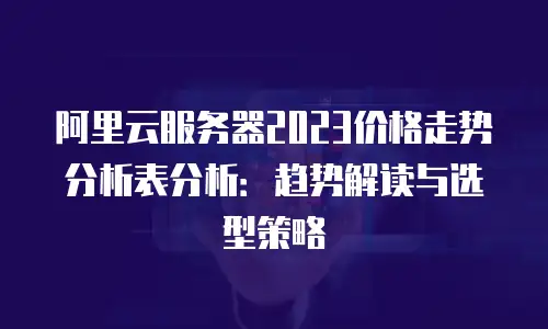 阿里云服务器2023价格走势分析表分析：趋势解读与选型策略