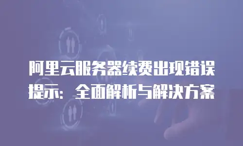 阿里云服务器续费出现错误提示：全面解析与解决方案