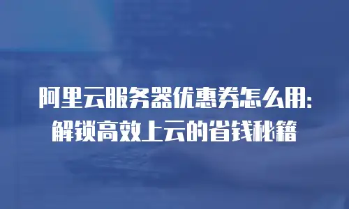 阿里云服务器优惠券怎么用：解锁高效上云的省钱秘籍