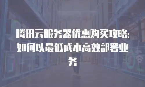 腾讯云服务器优惠购买攻略：如何以最低成本高效部署业务