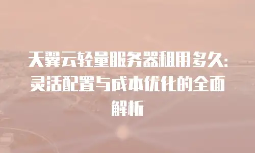 天翼云轻量服务器租用多久：灵活配置与成本优化的全面解析