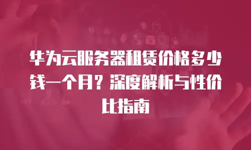 华为云服务器租赁价格多少钱一个月？深度解析与性价比指南