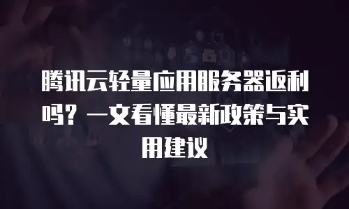 腾讯云轻量应用服务器返利吗？一文看懂最新政策与实用建议