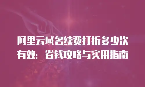 阿里云域名续费打折多少次有效：省钱攻略与实用指南