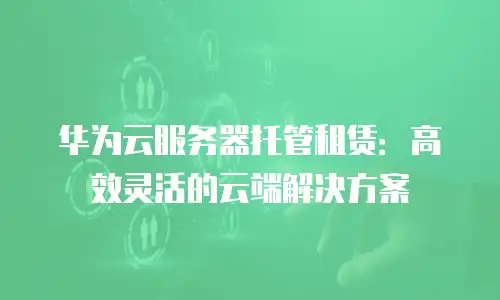 华为云服务器托管租赁：高效灵活的云端解决方案