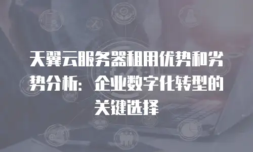 天翼云服务器租用优势和劣势分析：企业数字化转型的关键选择
