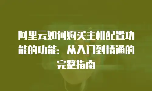 阿里云如何购买主机配置功能的功能：从入门到精通的完整指南