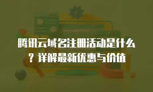 腾讯云域名注册活动是什么？详解最新优惠与价值