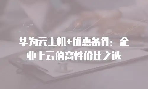 华为云主机+优惠条件：企业上云的高性价比之选