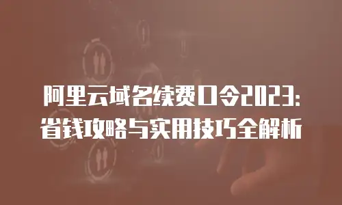 阿里云域名续费口令2023：省钱攻略与实用技巧全解析