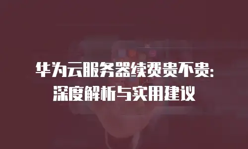 华为云服务器续费贵不贵：深度解析与实用建议