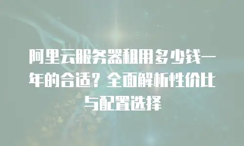 阿里云服务器租用多少钱一年的合适？全面解析性价比与配置选择