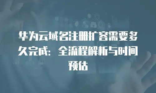 华为云域名注册扩容需要多久完成：全流程解析与时间预估