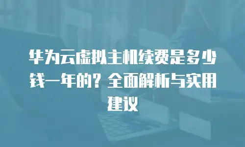 华为云虚拟主机续费是多少钱一年的？全面解析与实用建议