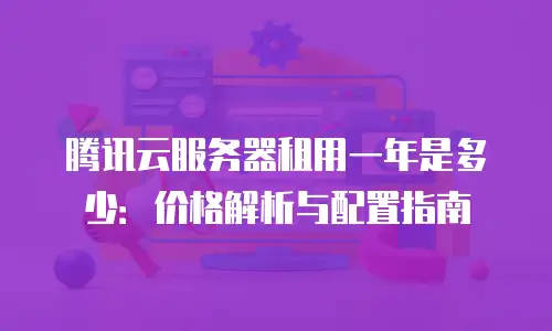 腾讯云服务器租用一年是多少：价格解析与配置指南